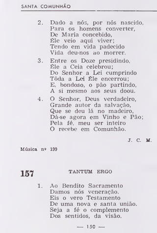 SANTA COMUNHÃO
2. Dado a nós, por nós nascido.
Para os homens converter,
De Maria concebido,
Êle veio aqui viver;
Tendo em vida padecido
Vida deu-nos ao morrer.
3. Entre os Doze presidindo,
Êle a Ceia celebrou;
Do Senhor a Lei cumprindo
Tóda a Lei Êle encerrou;
E, bondoso, o pão partindo,
A si mesmo aos seus doou.
4. O Senhor, Deus verdadeiro,
Grande autor da salvação,
Que se deu lá no madeiro,
Dá-se agora em Vinho e Pão;
Pela fé, meu ser inteiro
O recebe em Comunhão.
j. c. M
Múaica n» 199
157 TANTUM ERGO
Ao Bendito Sacramento
Damos nós veneração.
Eis o vero Testamento
De uma nova e santa união.
Seja a fé o complemento
Dos sentidos, da visão.
— 150 —
 