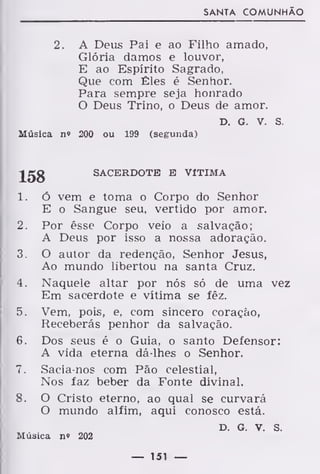 SANTA COMUNHÃO
2. A Deus Pai e ao Filho amado,
Glória damos e louvor,
E ao Espírito Sagrado,
Que com Êles é Senhor.
Para sempre seja honrado
O Deus Trino, o Deus de amor.
D. G. V. S.
Música n" 200 ou 199 (segunda)
-J^gg
SACERDOTE E VITIMA
1. Ó vem e toma o Corpo do Senhor
E o Sangue seu, vertido por amor.
2. Por êsse Corpo veio a salvação;
A Deus por isso a nossa adoração.
3. O autor da redenção, Senhor Jesus,
Ao mundo libertou na santa Cruz.
4. Naquele altar por nós só de uma vez
Em sacerdote e vítima se fêz.
5. Vem, pois, e, com sincero coração,
Receberás penhor da salvação.
6. Dos seus é o Guia, o santo Defensor:
A vida eterna dá-lhes o Senhor.
7. Sacia-nos com Pão celestial,
Nos faz beber da Fonte divinal.
8. O Cristo eterno, ao qual se curvará
O mundo alfim, aqui conosco está.
D. G. V. S.
Música n» 202
— 151 —
 