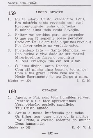 SANTA COMUNHÃO
Jgg ADORO DEVOTE
1. Eu te adoro, Cristo, verdadeiro Deus,
Em mistério santo revelado aos teus!
Reverentemente lenho o coração
E minha alma tôda nesta devoção.
2. Faltam-me sentidos para compreender
O que em fé somente posso perceber.
Creio em Deus e em tudo o que nos revelou
Por favor celeste na verdade estou.
3. Portentoso fato — Santo Memorial —
Pão divino e vivo dado ao ser mortal!
Misericordioso faze-me encontrar
A Real Presença tua em teu altar.
4. ó Jesus divino, santo Doador,
Com afã minha alma busca o teu amor!
Com a tua graça Cristo vem assim,
Neste Sacramento do teu Corpo a mim.
Música n» 204 J. C. M.
JgQ OBLAÇÃO
1. Agora, ó Pai, nós, teus humildes servos,
Perante a tua face apresentamos
Vera oblação, perfeito sacrifício:
Teu Cristo amado.
2. Aceita a nossa intercessão por todos
Os filhos teus, quer vivos ou já mortos;
Por Cristo, o excelso redentor do mundo,
Deus humanado.
Música n» 205 D. G. V. S.
— 152 —
 