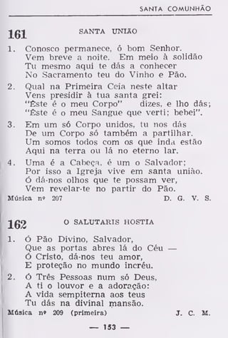 SANTA COMUNHÃO
JgJ SANTA UNIÃO
1. Conosco permanece, ó bom Senhor.
Vem breve a noite. Em meio à solidão
Tu mesmo aqui te dás a conhecer
No Sacramento teu do Vinho e Pão.
2. Qual na Primeira Ceia neste altar
Vens presidir à tua santa grei:
"Êste é o meu Corpo" dizes, e lho dás;
"Êste é o meu Sangue que verti; bebei".
3. Em um só Corpo unidos, tu nos dás
De um Corpo só também a partilhar.
Um somos todos com os que inda estão
Aqui na terra ou lá no eterno lar.
4. Uma é a Cabeça, é um o Salvador;
Por isso a Igreja vive em santa união.
Ó dá-nos olhos que te possam ver,
Vem revelar-te no partir do Pão.
Música n» 207 D. G. V. S.
162 0 SALTJTARIS HÓSTIA
1. Ó Pão Divino, Salvador,
Que as portas abres lá do Céu —
ó Cristo, dá-nos teu amor,
E proteção no mundo incréu.
2. ó Três Pessoas num só Deus,
A ti o louvor e a adoração:
A vida sempiterna aos teus
Tu dás na divinal mansão.
Música n» 209 (primeira) J. C. M.
— 153 —
 