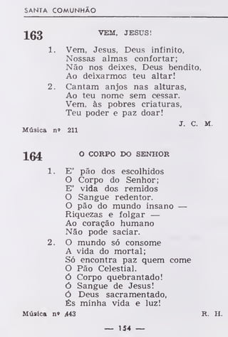 SANTA COMUNHÃO
Jgg VEM, JESUS!
1. Vem, Jesus, Deus infinito,
Nossas almas confortar;
Não nos deixes, Deus bendito,
Ao deixarmos teu altar!
2. Cantam anjos nas alturas,
Ao teu nome sem cessar.
Vem, às pobres criaturas,
Teu poder e paz doar!
J. c. M.
Música n» 211
O CORPO DO SENHOR
1. E' pão dos escolhidos
O Corpo do Senhor;
E' vida dos remidos
O Sangue redentor.
O pão do mundo insano —
Riquezas e folgar —
Ao coração humano
Não pode saciar.
2. O mundo só consome
A vida do mortal;
Só encontra paz quem come
O Pão Celestial.
Ó Corpo quebrantado!
ó Sangue de Jesus!
Ó Deus sacramentado,
És minha vida e luz!
Música n» 443 R. H.
 