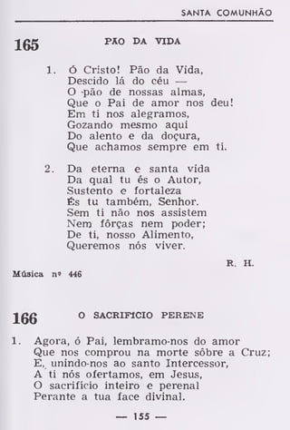 SANTA COMUNHÃO
Jgg PAO DA VIDA
1. Ó Cristo! Pão da Vida,
Descido lá do céu —
O -pão de nossas almas,
Que o Pai de amor nos deu!
Em ti nos alegramos,
Gozando mesmo aqui
Do alento e da doçura,
Que achamos sempre em ti.
2. Da eterna e santa vida
Da qual tu és o Autor,
Sustento e fortaleza
És tu também, Senhor.
Sem ti não nos assistem
Nero forças nem poder;
De ti, nosso Alimento,
Queremos nós viver.
R. H.
Música n» 446
166 ° SACRIF1CI0 PERENE
1. Agora, ó Pai, lembramo-nos do amor
Que nos comprou na morte sôbre a Cruz;
E, unindo-nos ao santo Intercessor,
A ti nós ofertamos, em Jesus,
O sacrifício inteiro e perenal
Perante a tua face divinal.
— 155 —
 
