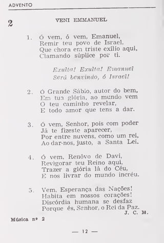 ADVENTO
y VENI EMMANTJEL
1. ó vem, ó vem, Emanuel,
Remir teu povo de Israel,
Que chora ern triste exílio aqui,
Clamando súplice por ti.
Exulta! Exulta! Emanuel
Será benvindo, 6 Israel!
2. Ó Grande Sábio, autor do bem,
Em tua glória, ao mundo vem
O teu caminho revelar,
E todo amor que tens a dar.
3. ó vem, Senhor, pois com poder
Já te fizeste aparecer,
Por entre nuvens, como um rei,
Ao dar-nos, justo, a Santa Lei.
4. ó vem, Renovo de Davi,
Revigorar teu Reino aqui,
Trazer a glória lá do Céu,
E nos livrar do mundo incréu.
5. Vem, Esperança das Nações!
Habita em nossos corações!
Discórdia humana se desfaz
Porque és, Senhor, o Rei da Paz.
H
J. c. M.
Música n» 2
— 12 —
 