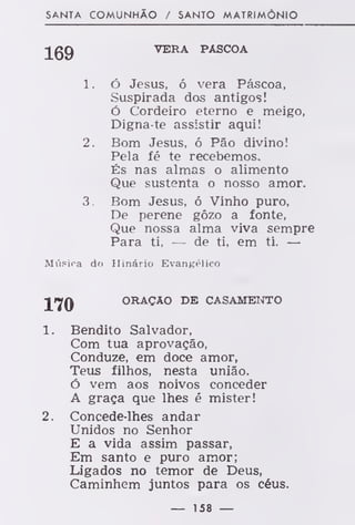 SANTA COMUNHÃO / SANTO MATRIMÓNIO
VERA PÁSCOA
Ó Jesus, ó vera Páscoa,
Suspirada dos antigos!
Ó Cordeiro eterno e meigo,
Digna-te assistir aqui!
Bom Jesus, ó Pão divino!
Pela fé te recebemos.
És nas almas o alimento
Que sustenta o nosso amor.
Bom Jesus, ó Vinho puro,
De perene gôzo a fonte,
Que nossa alma viva sempre
Para ti, — de ti, em ti. —
Música do Hinário Evangélico
ORAÇÃO DE CASAMENTO
1. Bendito Salvador,
Com tua aprovação,
Conduze, em doce amor,
Teus filhos, nesta união.
ó vem aos noivos conceder
A graça que lhes é mister!
2. Concede-lhes andar
Unidos no Senhor
E a vida assim passar,
Em santo e puro amor;
Ligados no temor de Deus,
Caminhem juntos para os céus.
169
í.
2.
— 158 —
 