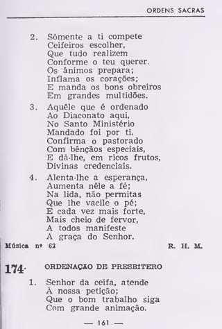 ORDENS SACRAS
2. Somente a ti compete
Ceifeiros escolher,
Que tudo realizem
Conforme o teu querer.
Os ânimos prepara;
Inflama os corações;
E manda os bons obreiros
Em grandes multidões.
3. Aquêle que é ordenado
Ao Diaconato aqui,
No Santo Ministério
Mandado foi por ti.
Confirma o pastorado
Com bênçãos especiais,
E dá-lhe, em ricos frutos,
Divinas credenciais.
4. Alenta-lhe a esperança,
Aumenta nêle a fé;
Na lida, não permitas
Que lhe vacile o pé;
E cada vez mais forte,
Mais cheio de fervor,
A todos manifeste
A graça do Senhor.
Música n« 62 R. H. M.
ORDENAÇÃO DE PRESBÍTERO
Senhor da ceifa, atende
À nossa petição;
Que o bom trabalho siga
Com grande animação.
— 161 —
 