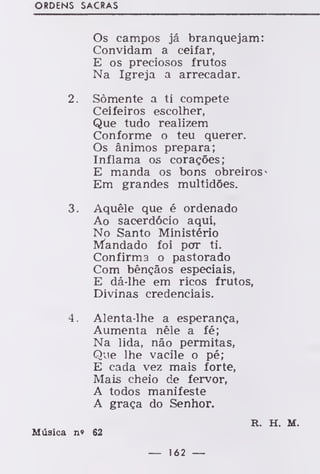 ORDENS SACRAS
Os campos já branquejam:
Convidam a ceifar,
E os preciosos frutos
Na Igreja a arrecadar.
2. Somente a ti compete
Ceifeiros escolher,
Que tudo realizem
Conforme o teu querer.
Os ânimos prepara;
Inflama os corações;
E manda os bons obreiros
Em grandes multidões.
3. Aquêle que é ordenado
Ao sacerdócio aqui,
No Santo Ministério
Mandado foi por ti.
Confirma o pastorado
Com bênçãos especiais,
E dá-lhe em ricos frutos,
Divinas credenciais.
4. Alenta-lhe a esperança,
Aumenta nêle a fé;
Na lida, não permitas,
Que lhe vacile o pé;
E cada vez mais forte,
Mais cheio de fervor,
A todos manifeste
A graça do Senhor.
R. H. M.
Música n« 62
— 162 —
 