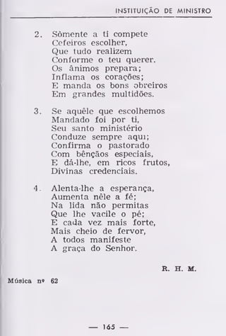 INSTITUIÇÃO DE MINISTRO
2. Somente a ti compete
Cefeiros escolher,
Que tudo realizem
Conforme o teu querer.
Os ânimos prepara;
Inflama os corações;
E manda os bons obreiros
Em grandes multidões.
3. Se aquêle que escolhemos
Mandado foi por ti,
Seu santo ministério
Conduze sempre aqui;
Confirma o pastorado
Com bênçãos especiais,
E dá-lhe, em ricos frutos,
Divinas credenciais.
4. Alenta-lhe a esperança,
Aumenta nêle a fé;
Na lida não permitas
Que lhe vacile o pé;
E cada vez mais forte,
Mais cheio de fervor,
A todos manifeste
A graça do Senhor.
R. H. M.
Música n« 62
— 165 —
 