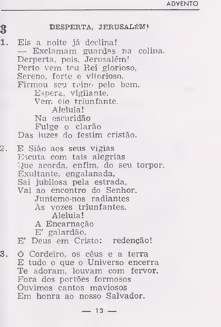 ADVENTO
g DESPERTA, JERUSALÉM»
1. Eis a noite já declina!
— Exclamam guardas na colina.
Derperta, pois. Jerusalém!
Perto vem teu Rei glorioso,
Sereno, forte e vitorioso.
Firmou sou Xinr)o pelo bem.
Espera, vigilante.
Vem c-le triunfante.
Aleluia!
Na escuridão
Fulge o clarão
Das luzes do festim cristão.
2. E Sião aos seus vigias
Escuta com tais alegrias
'}ue acorda, enfim, do seu torpor.
Exultante, engalanada,
Sai jubilosa pela estrada,
Vai ao encontro do Senhor.
Juntemo-nos radiantes
Às vozes triunfantes.
Aleluia!
A Encarnação
E' galardão,
E' Deus em Cristo: redenção!
3. Ó Cordeiro, os céus e a terra
E tudo o que o Universo encerra
Te adoram, louvam com fervor.
Fora dos portões formosos
Ouvimos cantos maviosos
Em honra ao nosso Salvador.
— 13 —
 