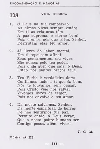 ENCOMENDAÇÃO E MEMORIAL
J»Jfg VIDA ETERNA
1. Ó Deus na tua compaixão
As almas vivas sempre estão;
Em ti as criaturas têm
A paz suprema, o eterno bem!
Pois cremos nós que além, Senhor,
Desfrutam elas teu amor.
2. Já livres do labor mortal,
Em ti repousam afinal;
Seus pensamentos, seu viver,
São nossos pelo teu poder,
Pois onde quer que seja, ó Deus,
Estão nos santos braços teus.
3. Teu Verbo é verdadeiro dom:
Confiamos tudo a ti que és bom,
Nós te louvamos sem cessar,
Pois Cristo veio nos salvar.
Vivemos livres de temor,
Pois nos envolve o teu amor.
4. Da morte salva-nos, Senhor,
Da morte espiritual, do horror
De não sentirmos tua paz.
Permite então, ó Deus veraz,
Que o nosso pobre humano ser
Contigo possa, além, viver!
J. C. M.
Música n» 225
— 166 —
 