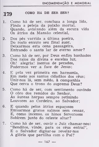 ENCOMENDAÇÃO E MEMORIAL
179 COMO HA DE SER SER?
1. Como há de ser, conclusa a longa lida,
Finda a peleja da paixão mortal,
Quando, avistando além da escura vida
Os átrios da Mansão celestial,
2. Dos pés varrida a última poeira,
Do rosto enxuto seu final suor,
Deixarmos esta cena passageira,
Entrando o santo lar de eterno amor?
3. Como há de ser, por Deus enfim banhados
Dos raios da divina e excelsa luz,
Oh! alegria! isentos de pecados,
Podermos ver a face de Jesus;
4. E pela vez primeira em harmonia,
Em meio aos santos cidadãos dos céus;
Unir-nos lá, sem mêdo, à companhia
Que cerca o trono do supremo Deus?
5. Como há de ser, com sentimento ouvindo
O côro dos remidos do Senhor,
Às áureas harpas sempre retinindo
Louvores ao Cordeiro, ao Salvador;
6. E quando pelos átrios espaçosos
Entoarmos gratos salmos sem cessar,
E, como incenso, os hinos fervorosos
Subirem junto do celeste altar?
7. Como há de ser, ouvir o Juiz chamar-nos:
"Benditos, vinde, para os céus entrai",
E o Salvador dignar-se revelar-nos
A glória que partilha com o Pai?
— 167 —
 