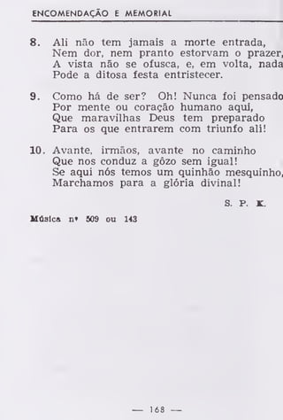 ENCOMENDAÇÃO E MEMORIAL
8. Ali não tem jamais a morte entrada,
Nem dor, nem pranto estorvam o prazer,
A vista não se ofusca, e, em volta, nada
Pode a ditosa festa entristecer.
9. Como há de ser? Oh! Nunca foi pensado
Por mente ou coração humano aqui,
Que maravilhas Deus tem preparado
Para os que entrarem com triunfo ali!
10. Avante, irmãos, avante no caminho
Que nos conduz a gôzo sem igual!
Se aqui nós temos um quinhão mesquinho,
Marchamos para a glória divinal!
S. P. K.
Música n» 509 ou 143
— 168 —
 