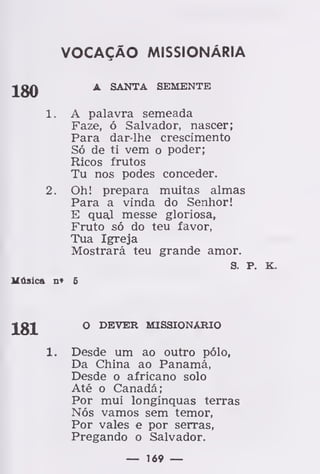VOCAÇÃO MISSIONÁRIA
180 A SANTA SEMENTE
1. A palavra semeada
Faze, ó Salvador, nascer;
Para dar-lhe crescimento
Só de ti vem o poder;
Ricos frutos
Tu nos podes conceder.
2. Oh! prepara muitas almas
Para a vinda do Senhor!
E qual messe gloriosa,
Fruto só do teu favor,
Tua Igreja
Mostrará teu grande amor.
S. P. K.
Música n» 6
181 O DEVER MISSIONÁRIO
Desde um ao outro pólo,
Da China ao Panamá,
Desde o africano solo
Até o Canadá;
Por mui longínquas terras
Nós vamos sem temor,
Por vales e por serras,
Pregando o Salvador.
— 169 —
 