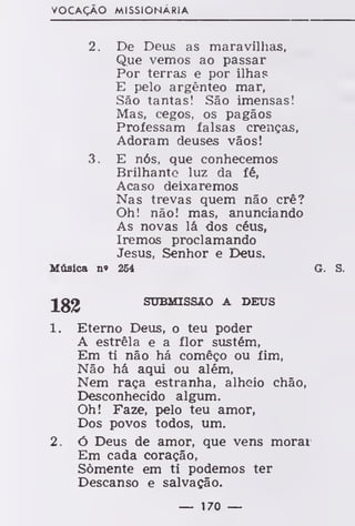 VOCAÇÃO MISSIONÁRIA
2. De Deus as maravilhas,
Que vemos ao passar
Por terras e por ilhas
E pelo argênteo mar,
São tantas! São imensas!
Mas, cegos, os pagãos
Professam falsas crenças,
Adoram deuses vãos!
3. E nós, que conhecemos
Brilhante luz da fé,
Acaso deixaremos
Nas trevas quem não crê?
Oh! não! mas, anunciando
As novas lá dos céus,
Iremos proclamando
Jesus, Senhor e Deus.
Música no 254 G. S.
J£2 SUBMISSÃO A DEUS
1. Eterno Deus, o teu poder
A estrêla e a flor sustém,
Em ti não há comêço ou fim,
Não há aqui ou além,
Nem raça estranha, alheio chão,
Desconhecido algum.
Oh! Faze, pelo teu amor,
Dos povos todos, um.
2. ó Deus de amor, que vens morai
Em cada coração,
Somente em ti podemos ter
Descanso e salvação.
— 170 —
 