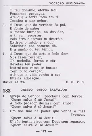 VOCAÇÃO MISSIONÁRIA
O teu domínio, eterno Rei,
Possamos propagar,
Até que a terra tôda em ti
Consiga a paz achar.
3. ó Deus, que da verdade és pai,
E fonte de saber,
A mente humana, ao duvidar,
A ti vem recorrer,
Pois êrro e trevas tu destróis.
Extirpa o mêdo e a dor!
Sabedoria aos homens dá,
E a unção do teu temor.
4. ó Deus, que da arte o belo dom
Nos fazes receber,
Na melodia, forma e côr,
Revelas teu poder.
Instrui-nos como te buscar
Com puro coração,
Até que a vida venha a ser
Inteira adoração.
Música n» 265 D. G. V. S.
183 CRISTO, ÚNICO SALVADOR
1. Igreja do Senhor! proclama com fervor:
"Quem salva é só Jesus!"
A todo pecador declara com amor:
"Quem salva é só Jesus!"
2. Em nós não há poder que venha o mal
[vencer.
"Quem salva é só Jesus!"
E' vão tentar viver com Deus sem renascer.
"Quem salva é só Jesus!"
— 171 —
 