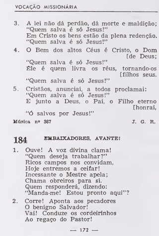 VOCAÇÃO MISSIONÁRIA
3. A lei não dá perdão, dá morte e maldição;
"Quem salva é só Jesus!"
Em Cristo os bens estão da plena redenção.
"Quem salva é só Jesus!"
4. O Bem dos altos Céus é Cristo, o Dom
[de Deus;
"Quem salva é só Jesus!"
Êle é quem livra os réus, tornando-os
[filhos seus.
"Quem salva é só Jesus!"
5. Cristãos, anunciai, a todos proclamai:
"Quem salva é só Jesus!"
E junto a Deus, o Pai, o Filho eterno
[honrai,
"Ó salvos por Jesus!"
Música n« 367 J. G. R.
Jg£ EMBAIXADORES, AVANTE!
1. Ouve! A voz divina clama!
"Quem deseja trabalhar?"
Ricos campos nos convidam,
Hoje entremos a ceifar!
Incessante o Mestre apela;
Chama obreiros para si.
Quem responderá, dizendo:
"Manda-me! Estou pronto aqui"?
2. Corre! Aponta aos pecadores
O benigno Salvador!
Vai! Conduze os cordeirinhos
Ao regaço do Pastor!
— 172 —
 