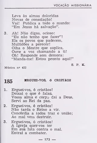 VOCAÇÃO MISSIONÁRIA
Leva às almas doloridas
Novas de consolação!
Vai! Publica a todo o mundo:
"Em Jesus há salvação".
3. Ah! Não digas, ocioso:
"Eu não tenho que fazer"!
Eis os povos que padecem,
Multidões a perecer!
Olha o Mestre que suplica,
Ouve a voz chamando a ti!
Oh! Responde sem demora:
"Manda-me! Estou pronto aqui!"
S. P. K.
Música n» 422
Jgg KRGUEI-VOS, õ CRISTÃOS
1. Erguei-vos, ó cristãos!
Deixai o que é falaz.
Vossa alma e corpo dai a Deus,
Servi ao Rei da paz.
2. Erguei-vos, ó cristãos!
Não tarda o Reino a vir.
Concórdia a todos traz e união;
Ao mal vem destruir.
3. Erguei-vos, ó cristãos!
A Igreja quer-vos ter
Em sua luta contra o mal.
Entrai a combater.
— 173 —
 