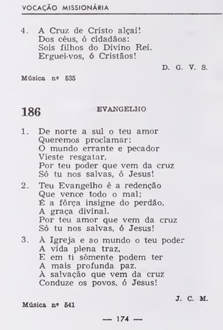 VOCAÇÃO MISSIONÁRIA
4. A Cruz de Cristo alçai!
Dos céus, ó cidadãos:
Sois filhos do Divino Rei.
Erguei-vos, ó Cristãos!
D. G. v. s.
Música n» 535
-J gg EVANGELHO
1. De norte a sul o teu amor
Queremos proclamar:
O mundo errante e pecador
Vieste resgatar.
Por teu poder que vem da cruz
Só tu nos salvas, ó Jesus!
2. Teu Evangelho é a redenção
Que vence todo o mal;
É a força insigne do perdão,
A graça divinal.
Por teu amor que vem da cruz
Só tu nos salvas, ó Jesus!
3. À Igreja e ao mundo o teu poder
A vida plena traz,
E em ti somente podem ter
A mais profunda paz.
À salvação que vem da cruz
Conduze os povos, ó Jesus!
J. C. M.
Música n» 641
— 174 —
 