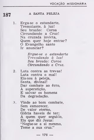 VOCAÇÃO MISSIONARIA
187
1
2
A SANTA PELEJA
Erga-se o estandarte,
Tremulante, à luz!
Seu brasão : Coroa
Circundando a Cruz!
Na cruzada invicta,
Quem quer hoje entrar?
O Evangelho santo
Ir anunciar?
Ergue-se o estandarte
Tremulando à luz!
Seu brasão: Coroa
Circundando a Cruz.
Luta contra as trevas!
Luta contra o mal!
Eis-nos à peleja,
Santa, divinal!
Dar combate ao êrro,
À superstição,
E salvar os homens
Da degradação.
Vinde ao bom combate,
Sem esmorecer,
De valor eterno,
Glória haveis de ter;
A quem quer segui-lo,
Eis que diz Jesus:
"Negue-se a si mesmo,
Tome a sua cruz."
— 175 —
 