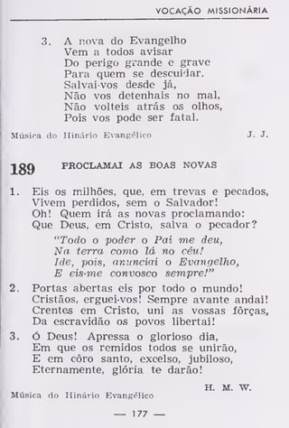 VOCAÇÃO MISSIONÁRIA
3. A nova do Evangelho
Vem a todos avisar
Do perigo grande e grave
Para quem se descuidar.
Salvai-vos desde já,
Não vos detenhais no mal,
Não volteis atrás os olhos,
Pois vos pode ser fatal.
Música do Hinário Evangélico J. J-
189 PROCLAMAI AS BOAS NOVAS
1. Eis os milhões, que, em trevas e pecados,
Vivem perdidos, sem o Salvador!
Oh! Quem irá as novas proclamando:
Que Deus, em Cristo, salva o pecador?
"Todo o poder o Pai me deu,
Na terra como lá no céu!
Ide, pois, anunciai o Evangelho,
E eis-me convosco sempre!"
2. Portas abertas eis por todo o mundo!
Cristãos, erguei-vos! Sempre avante andai!
Crentes em Cristo, uni as vossas forças,
Da escravidão os povos libertai!
3. ó Deus! Apressa o glorioso dia,
Em que os remidos todos se unirão,
E em côro santo, excelso, jubiloso,
Eternamente, glória te darão!
h. m. w.
Música do Hinário Evangélico
— 177 —
 