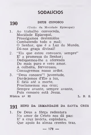 SODALÍCIOS
jgQ DEUS CONOSCO
(União da Mocidade Episcopal)
1. Ao trabalho convocada,
Mocidade Episcopal,
Prossigamos destemidos
Combatendo todo o mal;
O Senhor, que é a Luz do Mundo,
Dá-nos graça divinal!
2. "Eis que estou convosco, sempre"
E' a promessa do Senhor;
Dediquemos-lhe a oferenda
Do mais puro e vero amor.
À colheita, fervorosos,
Consagremos nosso ardor.
3. "Deus conosco"! juventude,
Dardejemos d'Êle a luz,
E fiéis até a morte,
Proclamemos sua cruz;
Sempre avante, sempre avante,
Pois conosco está Jesus.
Música n» 92 L. B. S.
191 HINO DA IRMANDADE DA SANTA CRUZ
De Deus a fôrça redentora
No amor de Cristo nos dá paz:
E' a cruz invicta, expiadora,
Que apoio às almas crentes traz.
— 178 —
 