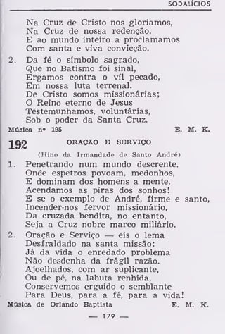 SODAUCIOS
Na Cruz de Cristo nos gloriamos,
Na Cruz de nossa redenção.
E ao mundo inteiro a proclamamos
Com santa e viva convicção.
2. Da fé o símbolo sagrado,
Que no Batismo foi sinal,
Ergamos contra o vil pecado,
Em nossa luta terrenal.
De Cristo somos missionárias;
O Reino eterno de Jesus
Testemunhamos, voluntárias,
Sob o poder da Santa Cruz.
Música no 195 E. M. K.
ORAÇÃO E SERVIÇO
(Hino da Irmandade de Santo André)
1. Penetrando num mundo descrente,
Onde espetros povoam, medonhos,
E dominam dos homens a mente,
Acendamos as piras dos sonhos!
E se o exemplo de André, firme e santo,
Incender-nos fervor missionário,
Da cruzada bendita, no entanto,
Seja a Cruz nobre marco miliário.
2. Oração e Serviço — eis o lema
Desfraldado na santa missão:
Já da vida o enredado problema
Não desdenha da frágil razão.
Ajoelhados, com ar suplicante,
Ou de pé, na labuta renhida,
Conservemos erguido o semblante
Para Deus, para a fé, para a vida!
Música de Orlando Baptista E. M. K.
— 179 —
 