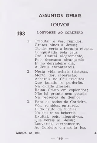 ASSUNTOS GERAIS
LOUVOR
193 LOUVORES AO CORDEIRO
1. Tributai, ó vós, remidos,
Gratos hinos a Jesus;
Tendes certa a herança eterna,
Conquistada pela cruz.
Oh! Cantai alegremente,
Pois descanso alcançareis
E, no derradeiro dia,
A Jesus encontrareis.
2. Nesta vida achais tristezas,
Morte, dor, separação;
Achareis no Céu tesouros
Que jamais se perderão.
Na cidade gloriosa
Reina Cristo em esplendor;
Não há pranto nem pecado
Na presença do Senhor.
3. Para as bodas do Cordeiro,
Vós, remidos, entrareis,
E do fruto da videira
No seu reino bebereis.
Exultai, pois, alegrai-vos,
Que vereis ali Jesus;
Louvareis, eternamente,
Ao Cordeiro em santa luz.
Música n» 103 J.
— 180 —
 
