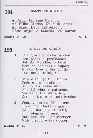 LOUVOR
194 SANTA TRINDADE
A Deus, Supremo Criador,
Ao Filho Eterno, Deus de amor,
Ao Santo Deus Consolador,
Dêem anjos e homens seu louvor.
Música n» 139 G. &
A LUZ DE CRISTO
1. Tua glória envolve os céus,
Teu poder a proclamar;
Sol da Retidão, ó Deus,
Vem as sombras dissipar;
E nos faze então sentir
Tua luz a refulgir.
2. Sem o teu poder, Senhor,
Tudo é dor e solidão;
Sem o teu divino amor
Não há vida e salvação.
Mostra a tua santa luz,
Que ao teu reino nos conduz.
3. Vem, visita os filhos teus,
E de nós afasta o mal;
Dá-nos tua paz, ó Deus,
E a alegria perenal.
Que possamos compreender
Mais e mais o teu querer.
Música n» 163 J. C. M.
— 181 —
 