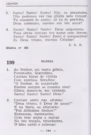 LOUVOR
3. Santo! Santo! Santo! Nós, os pecadores,
Não podemos ver tua glória sem tremor.
Tu somente és santo; só tu és perfeito,
Deus soberano, imenso em teu amor!
4. Santo! Santo! Santo! Deus onipotente.
Tuas obras louvam teu nome com fervor.
Santo! Santo! Santo! Justo e compassivo!
És Deus triuno, excelso Criador!
J. G. R.
Música n« 266
199 GLÓRIA
1. Ao Senhor, em santa glória,
Potestades, Querubins,
Cantam hinos de vitória
Com excelsos Serafins:
"ó Senhor, de majestade
Enches sempre os mundos teus!
Glória damos-te, em verdade,
Santo! Santo! Santo! Deus."
2. Cantam seres nas alturas:
"Deus triuno, ó Deus de amor!"
E na terra, as criaturas:
"Pai Altíssimo Senhor!"
Entoamos, incessantes,
Com teus anjos a cantar
No teu templo, triunfantes,
O hino santo e milenar:
— 184 —
 