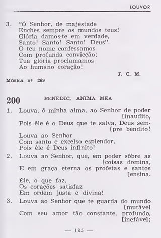 LOUVOR
3. "Ó Senhor, de majestade
Enches sempre os mundos teus!
Glória damos-te em verdade,
Santo! Santo! Santo! Deus".
O teu nome confessamos
Com profunda convicção;
Tua glória proclamamos
Ao humano coração!
J. C. M.
Música n« 269
2QQ BENEDIC, ANIMA MEA
1. Louva, ó minha alma, ao Senhor de poder
[inaudito,
Pois êle é o Deus que te salva, Deus sem-
[pre bendito!
Louva ao Senhor
Com santo e excelso esplendor,
Pois êle é Deus infinito!
2. Louva ao Senhor, que, em poder sôbre as
[coisas domina,
E em graça eterna os profetas e santos
[ensina.
Êle, o que faz,
Os corações satisfaz
Em ordem justa e divina!
3. Louva ao Senhor que te guarda do mundo
[mutável
Com seu amor tão constante, profundo,
[inefável;
— 185 —
 