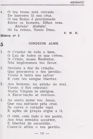 ADVENTO
4. O teu trono está cercado
De louvores lá nos céus.
O teu Reino é proclamado
Entre os homens, filhos teus.
Aleluia! Aleluia!
Só tu reinas, Santo Deus.
E. M. K.
Música n» 5
g CONDITOR ALME
1. ó Criador de todo o bem,
Ó Luz de todos os que crêem,
ó Cristo, nosso Redentor,
Nós imploramos teu favor.
2. Sentiste a dor da criação,
Que procurava o teu perdão;
Vieste à terra nos salvar
E com teu sangue libertar.
3. Aos homens, na prisão do mal,
Vieste, ó Rei celestial:
Maria Virgem te abrigou,
A Encarnação se realizou.
4. Ao santo nome teu, Jesus,
Que nos salvaste pela cruz,
Se curva o coração aqui
E ações de graças ergue a ti.
5. Ó vem. com todo o teu poder,
Aos teus remidos socorrer,
E libertar da escuridão.
Concede alfim o teu perdão.
— 15 —
 