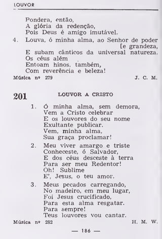 LOUVOR
Pondera, então,
A glória da redenção,
Pois Deus é amigo imutável.
4. Louva, ó minha alma, ao Senhor de poder
[e grandeza,
E subam cânticos da universal natureza.
Os céus além
Entoam hinos, também,
Com reverência e beleza!
Música n» 279 J. C. M.
201 LOUVOR A CRISTO
1. ó minha alma, sem demora,
Vem a Cristo celebrar
E os louvores do seu nome
Exultante publicar.
Vem, minha alma,
Sua graça proclamar!
2. Meu viver amargo e triste
Conheceste, ó Salvador,
E dos céus desceste à terra
Para ser meu Redentor!
Oh! Sublime
E', Jesus, o teu amor.
3. Meus pecados carregando,
No madeiro, em meu lugar,
Foi Jesus crucificado,
Para esta alma resgatar.
Para sempre!
Teus louvores vou cantar.
Música n» 282 H. M. W.
— 186 —
 