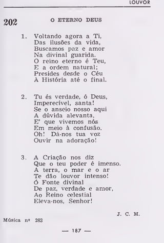 LOUVOR
O ETERNO DEUS
1. Voltando agora a Ti,
Das ilusões da vida,
Buscamos paz e amor
Na divinal guarida.
O reino eterno é Teu,
E a ordem natural;
Presides desde o Céu
À História até o final.
2. Tu és verdade, ó Deus,
Imperecível, santa!
Se o anseio nosso aqui
A dúvida alevanta,
E' que vivemos nós
Em meio à confusão.
Oh! Dá-nos tua voz
Ouvir na adoração!
3. A Criação nos diz
Que o teu poder é imenso.
A terra, o mar e o ar
Te dão louvor intenso!
ó Fonte divinal
De paz, verdade e amor,
Ao Reino celestial
Eleva-nos, Senhor!
J. C. M.
Música n» 283
— 187 —
 