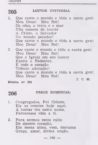 LOUVOR
205 LOUVOR UNIVERSAL
1. Que cante o mundo e tôda a santa grei:
Meu Deus! Meu Rei!
Os céus, a terra e o mar
Não cessem de louvar
A Cristo, o Salvador
No mundo pecador!
Que cante o mundo e tôda a santa grei:
Meu Deus! Meu Rei!
2. Que cante o mundo e tôda a santa grei:
Meu Deus! Meu Rei!
Que a Igreja em seu louvor
Exalte o Redentor,
E todo o coração
Tribute adoração!
Que cante o mundo e tôda a santa grei:
Meu Deus! Meu Rei!
J. C. M.
Música n« 290
9Qg PRECE DOMINICAL
1. Congregados, Pai Celeste,
Eis os crentes hoje aqui;
A louvar teu santo nome,
Fervorosos vêm a ti.
2. Para sermos neste culto
De sincero coração,
Em nossa alma, vem, derrama
Graça, amor, divina unção.
— 190 —
 