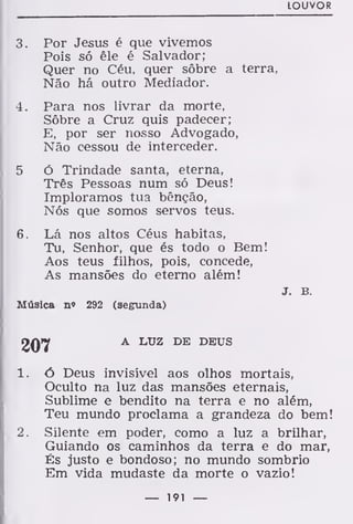 LOUVOR
3. Por Jesus é que vivemos
Pois só êle é Salvador;
Quer no Céu, quer sôbre a terra,
Não há outro Mediador.
4. Para nos livrar da morte,
Sôbre a Cruz quis padecer;
E, por ser nosso Advogado,
Não cessou de interceder.
5 ó Trindade santa, eterna,
Três Pessoas num só Deus!
Imploramos tua bênção,
Nós que somos servos teus.
6. Lá nos altos Céus habitas,
Tu, Senhor, que és todo o Bem!
Aos teus filhos, pois, concede,
As mansões do eterno além!
J. B.
Música n» 292 (segunda)
A LUZ DE DEUS
1. ó Deus invisível aos olhos mortais,
Oculto na luz das mansões eternais,
Sublime e bendito na terra e no além,
Teu mundo proclama a grandeza do bem!
2. Silente em poder, como a luz a brilhar,
Guiando os caminhos da terra e do mar,
És justo e bondoso; no mundo sombrio
Em vida mudaste da morte o vazio!
— 191 —
 