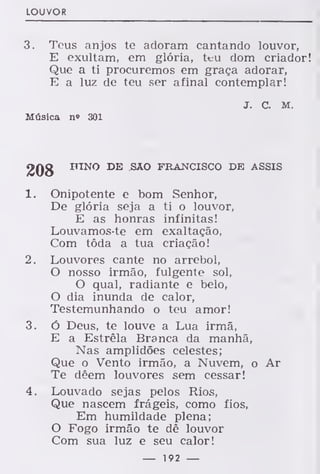 LOUVOR
3. Teus anjos te adoram cantando louvor,
E exultam, em glória, teu dom criador!
Que a ti procuremos em graça adorar,
E a luz de teu ser afinal contemplar!
J. c. M.
Música n» 301
208 PINO DE SAO FRANCISCO DE ASSIS
1. Onipotente e bom Senhor,
De glória seja a ti o louvor,
E as honras infinitas!
Louvamos-te em exaltação,
Com tôda a tua criação!
2. Louvores cante no arrebol,
O nosso irmão, fulgente sol,
O qual, radiante e belo,
O dia inunda de calor,
Testemunhando o teu amor!
3. ó Deus, te louve a Lua irmã,
E a Estrêla Branca da manhã,
Nas amplidões celestes;
Que o Vento irmão, a Nuvem, o Ar
Te dêem louvores sem cessar!
4. Louvado sejas pelos Rios,
Que nascem frágeis, como fios,
Em humildade plena;
O Fogo irmão te dê louvor
Com sua luz e seu calor!
— 192 —
 