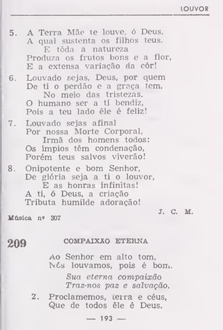 LOUVOR
5. A Terra Mãe te louve, ó Deus.
A qual sustenta os filhos teus.
E tôda a natureza
Produza os frutos bons e a flor,
E a extensa variação da côr!
6. Louvado sejas, Deus, por quem
De ti o perdão e a graça tem,
No meio das tristezas.
O humano ser a ti bendiz,
Pois a teu lado êle é feliz!
7. Louvado sejas afinal
Por nossa Morte Corporal,
Irmã dos homens todos:
Os ímpios têm condenação,
Porém teus salvos viverão!
8. Onipotente e bom Senhor,
De glória seja a ti o louvor,
E as honras infinitas!
A ti, ó Deus, a criação
Tributa humilde adoração!
J. c. M.
Música n» 307
COMPAIXÃO ETERNA
Ao Senhor em alto tom,
l6s louvamos, pois é bom.
Sua eterna compaixão
Traz-nos paz e salvação.
2. Proclamemos, cerra e céus,
Que de todos êle é Deus.
— 193 —
 