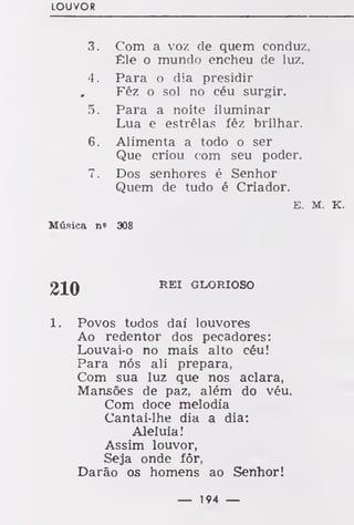 LOUVOR
3. Com a voz de quem conduz,
Êle o mundo encheu de luz.
4. Para o dia presidir
, Fêz o sol no céu surgir.
5. Para a noite iluminar
Lua e estrelas fêz brilhar.
6. Alimenta a todo o ser
Que criou com seu poder.
7. Dos senhores é Senhor
Quem de tudo é Criador.
E. M. K.
Música n' 308
REI GLORIOSO
1. Povos todos dai louvores
Ao redentor dos pecadores:
Louvai-o no mais alto céu!
Para nós ali prepara,
Com sua luz que nos aclara,
Mansões de paz, além do véu.
Com doce melodia
Cantai-lhe dia a dia:
Aleluia!
Assim louvor,
Seja onde fôr,
Darão os homens ao Senhor!
— 194 —
 