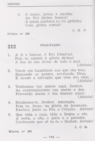 LOUVOR
4. ó raças, povos e nações,
Ao Rei divino honrai!
A quem quebrou os vis grilhões
Com glória coroai!
jr. h. N.
Música no 366
212
EXALTAÇÃO
1. A ti o louvor, ó Rei Celestial,
Pois tu subiste à glória divinal
A fim de nos livrar de todo o mal.
[Aleluia!
2. Vieste em humildade aos que são teus,
Buscando os pobres, revelando Deus,
E dando a salvação que vem dos céus.
[Aleluia!
3. Tenhamos tua mente aqui, Senhor,
Ao contemplarmos tua morte e dor,
Provando assim o teu imenso amor.
[Aleluia!
4. Rendemos-te, Senhor, Adoração,
Pois tu, Jesus, na glória da Ascensão,
Exaltas, junto ao Pai, a Criação. Aleluia!
5. Que tôda a raça, tôda a língua e côr,
A terra, o céu, o justo e o pecador,
Confessem que só tu és o Senhor. Aleluia
J. C. M.
Música n» 366
 