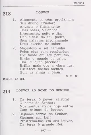 LOUVOR
2Jg LOUVOR
1. Altamente os céus proclamam
Seu divino Criador;
Anuncia o firmamento
Tuas obras, ó Senhor!
Incessantes, noite e dia,
Dão sinais do teu poder,
Sem palavras proclamando
Deus excelso no saber.
2. Majestoso o sol caminha
Pelos céus com resplendor;
Exultando em seu percurso,
Enche o mundo de calor.
Tua lei quão preciosa!
Brilha mais que a clara luz;
Esclarece nossas mentes,
Guia as almas a Jesus.
S. P. K.
Música n» 386
LOUVOR AO NOME DO SENHOR
1. Da terra, ó povos, celebrai
O nome do Senhor;
Nos santos átrios hoje entrai
Com salmos de louvor.
2. Sejamos servos do Senhor,
Sigamos sua Lei!
Prostremo-nos em seu louvor.
Da terra é grande Rei.
— 197 —
 