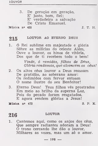 LOUVOR
3. De geração em geração,
E' justo, bom, fiel;
E' verdadeira a salvação
De Cristo Emanuel.
Música n* 456 J. T. H.
215 LOUVOR AO ETERNO DEUS
1. ó Rei sublime em majestade e glória
Sôbre as milícias do celeste Além,
Ouve o louvor, os hinos de vitória,
Dos que de ti recebem todo o bem!
Vinde, 6 remidos, filhos de Deus,
Glória rendamos, que alcancem os céus!
2. Os altos céus louvor a Deus ressoam
De gratidão, ao soberano amor:
Os redimidos com fervor entoam
O nome ilustre do seu Benfeitor!
3. Eterno Deus! Teus filhos vês prostrados
Em meio ao brilho da superna Luz,
Pois do pecado foram resgatados,
E agora rendem glórias a Jesus!
Música n« 472 S. P. K.
1. Cantemos aqui, como os anjos dos céus,
Que sempre radiantes adoram a Deus!
O trono cercando lhe dão o louvor,
Milhares as vozes, mas um só o amor.
216 LOUVOR
— 198 —
 