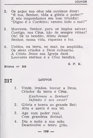 LOUVOR
2. Os anjos nos céus nós ouvimos dizer:
"É tua, Senhor, tôda a glória e poder!"
E nós respondamos em tom triunfal:
"Digno é o Cordeiro; venceu todo o mal!"
3. Morreste, Senhor, para os ímpios salvar;
Contigo, nos Céus, hão de sempre reinar!
Oh! Sê tu bendito, dileto Jesus!
Senhor, nossa vida, riquezas e luz.
4. Unidos, na terra, no mar, na amplidão,
Os sêres criados a Deus cultuarão.
A Cristo Jesus sua Igreja dará
Louvores eternos e a Cruz bendirá.
S. P. K
Música n? 564
LOUVOR
Vinde, irmãos, louvar a Deus,
Criador da terra e Céus.
Exaltemos o Senhor!
Infinito é seu amor!
Glória e honra ao grande Rei;
Alta e santa é sua lei.
Age com poder real,
Com grandeza divinal.
Dia e noite a sua mão
Desenvolve o tenro grão.
217
í.
2.
3.
4.
— 19» —
 