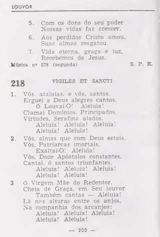 LOUVOR
5. Com os dons do seu poder
Nossas vidas faz crescer.
6. Aos perdidos Cristo amou,
Suas almas resgatou.
7. Vida eterna, graça e luz,
Recebemos de Jesus.
Música n« 578 (segunda) S. P. K.
218 VIGILES ET SANCTI
1. Vós. atalaias, e vós, santos.
Erguei a Deus alegres cantos,
Ó Louvai-O! Aleluia!
Clamai Domínios. Principados,
Virtudes, Serafins alados.
Aleluia! Aleluia! Aleluia!
Aleluia! Aleluia!
2. Vós, almas que com Deus estais.
Vós, Patriarcas imortais,
Exaltai-O! Aleluia!
Vós, Doze Apóstolos constantes,
Cantai, ó santos triunfantes,
Aleluia! Aleluia! Aleluia!
Aleluia! Aleluia!
3 Ó Virgem Mãe do Redentor,
Cheia de Graça, em Seu louvor
Também cantas — Aleluia!
Lá nas alturas entre os anjos,
Na companhia dos arcanjos:
Aleluia! Aleluia! Aleluia!
Aleluia! Aleluia!
— 200 —
 