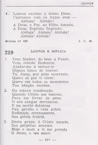 LOUVOR
4. Louvor excelso a nosso Deus.
Cantemos com os Anjos seus —
Aleluia! Aleluia!
A Deus, o Pai, ao Filho Amado,
A Deus, Espírito Sagrado:
Aleluia! Aleluia! Aleluia!
Aleluia! Aleluia!
Música n» 599 J. C. M.
219 LOUVOR E SÚPLICA
1. Vem Senhor, do bem a Fonte,
Vem, celeste Redentor,
Ajudar-me a entoar-te
Dignos hinos de louvor;
Tu, Jesus, por mim morreste,
Quero só por ti viver;
Quero em todos os momentos
Tua bênção receber.
2. Eu estava condenado,
Quando Cristo me buscou;
Para me livrar da pena
O seu sangue derramou;
E na morte dolorosa
Paz, perdão e vida achei;
Redimido, eternamente,
Sua glória fruirei.
3. Desta graça, ó Cristo amado,
Sou perpétuo devedor.
Mais e mais a ti me prenda
ó Jesus, o teu amor.
— 2Q1 —
 