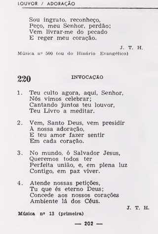 LOUVOR / ADORAÇÃO
Sou ingrato, reconheço,
Peço, meu Senhor, perdão;
Vem livrar-me do pecado
E reger meu coração.
J. T. H.
Música n» 500 (ou do Hinário Evangélico)
INVOCAÇÃO
1. Teu culto agora, aqui, Senhor,
Nós vimos celebrar;
Cantando juntos teu louvor,
Teu Livro a meditar.
2. Vem, Santo Deus, vem presidir
À nossa adoração,
E teu amor fazer sentir
Em cada coração.
3. No mundo, ó Salvador Jesus,
Queremos todos ter
Perfeita união, e, em plena luz
Contigo, em paz viver.
4. Atende nossas petições,
Tu que és eterno Deus;
Concede aos nossos corações
Ambiente lá dos Céus.
J. T. H.
Música n» 13 (primeira)
— 202 —
 