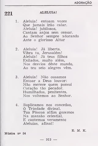 ADORAÇÃO
221 ALELUIA!
1. Aleluia! entoam vozes
Que jamais irão calar.
Aleluia! jubilosos,
Cantam anjos sem cessar,
Ao Senhor sempre adorando
Ante o glorioso Altar
2. Aleluia! Já liberta,
Vibra tu, Jerusalém!
Aleluia! Já teus filhos
Exilados, muito além,
Nos desvios dêste mundo,
Ao teu seio alegres vêm.
3. Aleluia! Não ousamos
Entoar a Deus louvor:
Não merece quem possui
Coração tão pecador.
Humilhados, penitentes,
Nos voltemos ao Senhor.
4. Suplicamos nos concedas,
Ó Trindade divinal,
Tua Páscoa alfim gozemos
Na mansão celestial.
E cantemos veramente
Aleluias, afinal!
E. M. K.
Música n» 64
— 203 —
 