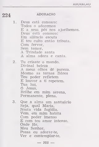 AUOKAÇAO
ADORAÇÃO
1. Deus está conosco:
Todos o adoremos
E a seus pés nos ajoelhemos.
Deus está conosco:
Em silêncio escuta
E teu culto então tributa.
Com fervor,
Sem temor,
À Trindade santa
A alma adora e canta.
2. Tu criaste o mundo.
Divinal beleza
A meus olhos dê pureza.
Mesmo as ternas flores
Teu poder refletem
E louvor a ti repetem.
Tua luz,
ó Jesus,
Brilhe em mim serena,
Permanente, plena.
3. Que a alma um santuário
Seja, qual Maria,
Nesta vida fugidia.
Vem, em mim habita
Com poder imenso
E com teu amor intenso.
Onde fôr,
Meu Senhor,
Possa eu adorar-te,
Ver e contemplar-te.
— 205 —
 
