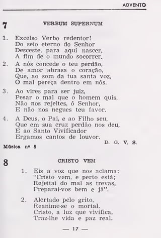 7 VERBUM SUPERNUM
1. Excelso Verbo redentor!
Do seio eterno do Senhor
Desceste, para aqui nascer,
A fim de o mundo socorrer.
2. A nós concede o teu perdão,
De amor abrasa o coração,
Que, ao som da tua santa voz,
O mal pereça dentro em nós.
3. Ao vires para ser juiz,
Pesar o mal que o homem quis,
Não nos rejeites, ó Senhor,
E não nos negues teu favor.
4. A Deus, o Pai, e ao Filho seu,
Que em sua cruz perdão nos deu
E ao Santo Vivificador
Ergamos cantos de louvor.
D. G
Música n» 8
CRISTO VEM
Eis a voz que nos aclama
"Cristo vem, e perto está;
Rejeitai do mal as trevas,
Preparai-vos bem e já".
Alertado pelo grito,
Reanime-se o mortal.
Cristo, a luz que vivifica,
Traz-lhe vida e paz real.
8
í.
2.
 