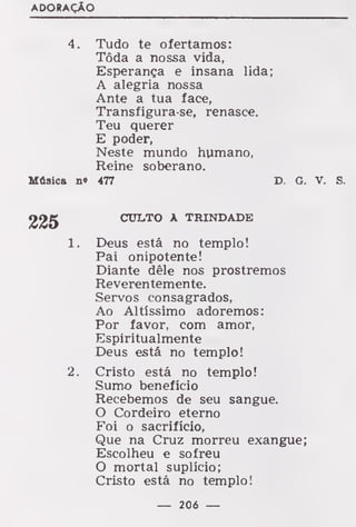 ADORAÇÃO
4. Tudo te ofertamos:
Tôda a nossa vida,
Esperança e insana lida;
A alegria nossa
Ante a tua face,
Transfigura-se, renasce.
Teu querer
E poder,
Neste mundo humano,
Reine soberano.
Música n* 477 D. G. V. S.
CULTO A TRINDADE
1. Deus está no templo!
Pai onipotente!
Diante dêle nos prostremos
Reverentemente.
Servos consagrados,
Ao Altíssimo adoremos:
Por favor, com amor,
Espiritualmente
Deus está no templo!
2. Cristo está no templo!
Sumo beneficio
Recebemos de seu sangue.
O Cordeiro eterno
Foi o sacrifício,
Que na Cruz morreu exangue;
Escolheu e sofreu
O mortal suplício;
Cristo está no templo!
— 206 —
 