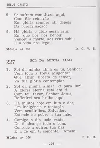 JESUS CRISTO
5. Se sofrem com Jesus aqui,
Com Êle reinarão
Em glória sempre ali, depois
Da peregrinação:
6. Há glória e gôzo nessa cruz
Em que por nós penou;
Venceu a morte, aos céus subiu
E a vida nos legou.
Música n» 106 T>. G. V. S.
SOL DA MINHA ALMA
1. Sol da minha alma és tu, Senhor;
Vem tôda a treva afugentar!
Que, alfim, liberto de temor,
Vá tua glória contemplar.
2. Sol da minha alma! Ó pura luz!
A glória eterna está em ti.
Com teu favor, Senhor Jesus,
Refletirei seu brilho aqui.
3. Há muitos hoje em luto e dor,
Em indigência e tentação.
Vem acudir-lhes, Salvador,
Estende ao pobre a tua mão.
4. Comigo o dia todo estás;
De ti alcanço todo o bem.
Concede a outros tua paz
E a fé em ti somente. Amém.
Música n» 166 J. G. R.
— 208 —
 