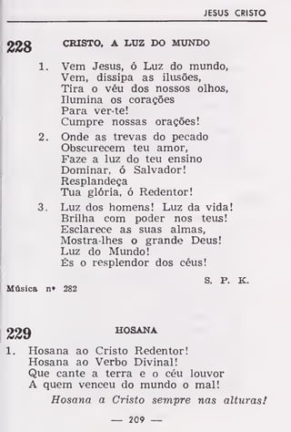 JESUS CRISTO
igíjg CRISTO, A LUZ DO MUNDO
1. Vem Jesus, ó Luz do mundo,
Vem, dissipa as ilusões,
Tira o véu dos nossos olhos,
Ilumina os corações
Para ver te!
Cumpre nossas orações!
2. Onde as trevas do pecado
Obscurecem teu amor,
Faze a luz do teu ensino
Dominar, ó Salvador!
Resplandeça
Tua glória, ó Redentor!
3. Luz dos homens! Luz da vida!
Brilha com poder nos teus!
Esclarece as suas almas,
Mostra-lhes o grande Deus!
Luz do Mundo!
És o resplendor dos céus!
s. P. K.
Música n» 282
229 HOSANA
Hosana ao Cristo Redentor!
Hosana ao Verbo Divinal!
Que cante a terra e o céu louvor
A quem venceu do mundo o mal!
Hosana a Cristo sempre nas alturas!
— 209 —
 